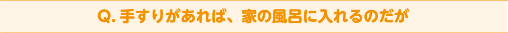 Q. 手すりがあれば、家の風呂に入れるのだが